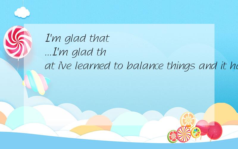 I'm glad that ...I'm glad that i've learned to balance things and it has helped prepare me for what is to come after graduation.
