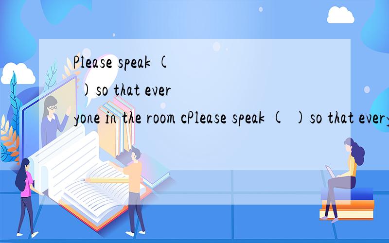 Please speak ( )so that everyone in the room cPlease speak ( )so that everyone in the room can hear you