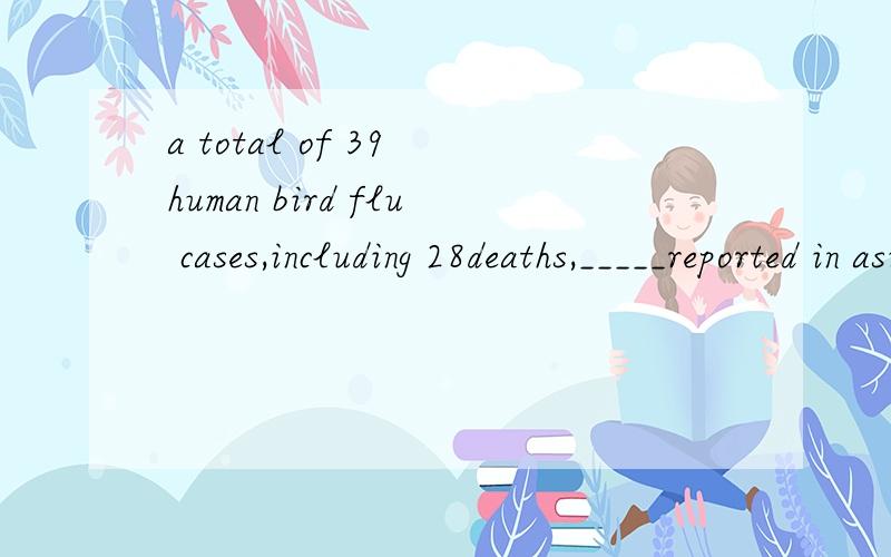 a total of 39 human bird flu cases,including 28deaths,_____reported in asian countries ,such as Viet NamA.has B.have C.has been D.have been