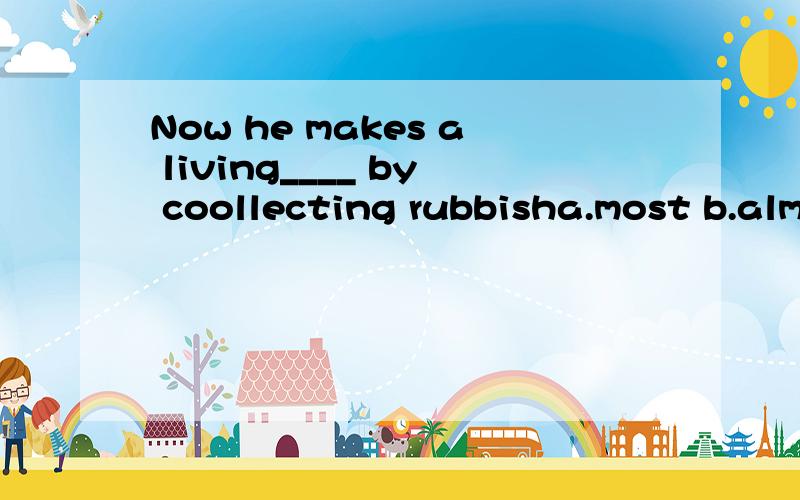 Now he makes a living____ by coollecting rubbisha.most b.almost c.mostly d.the most