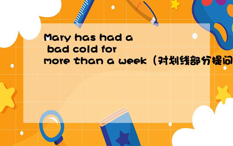 Mary has had a bad cold for more than a week（对划线部分提问）【划线部分在for more than a week】
