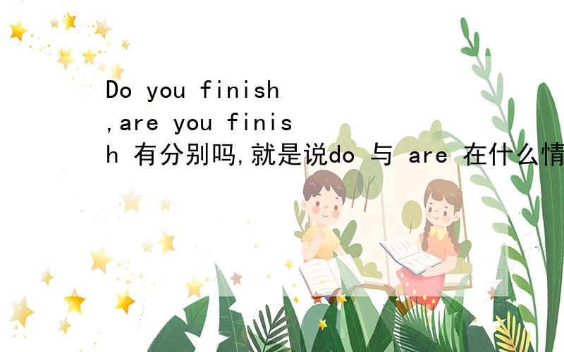 Do you finish ,are you finish 有分别吗,就是说do 与 are 在什么情况下分别用到句子中.