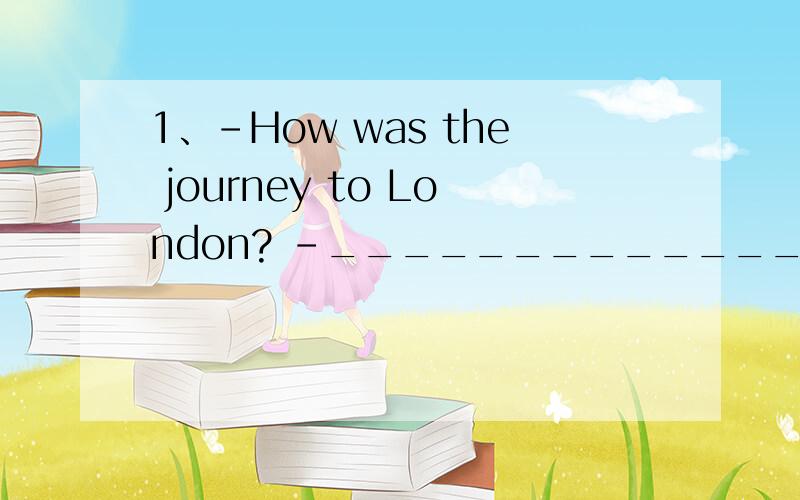 1、-How was the journey to London? -_________________. AIt went very well BIt was a nine-hour plane1、-How was the journey to London? -_________________.AIt went very wellBIt was a nine-hour plane journeyCI flew thereDI was very well   2、-How are