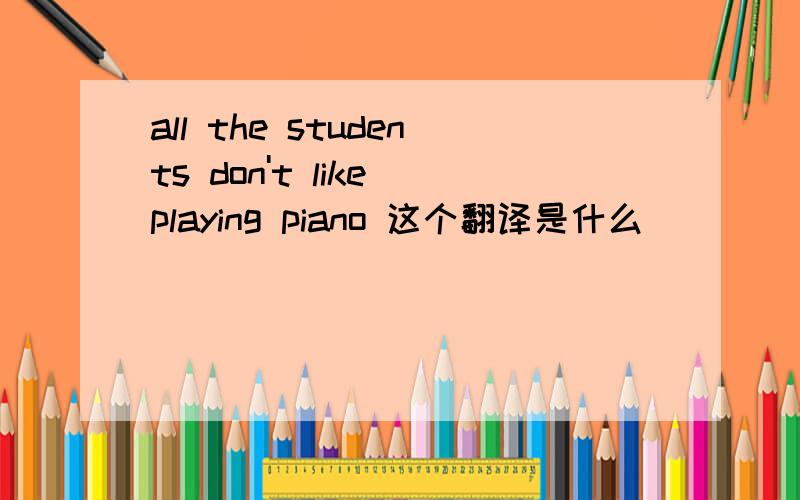 all the students don't like playing piano 这个翻译是什么