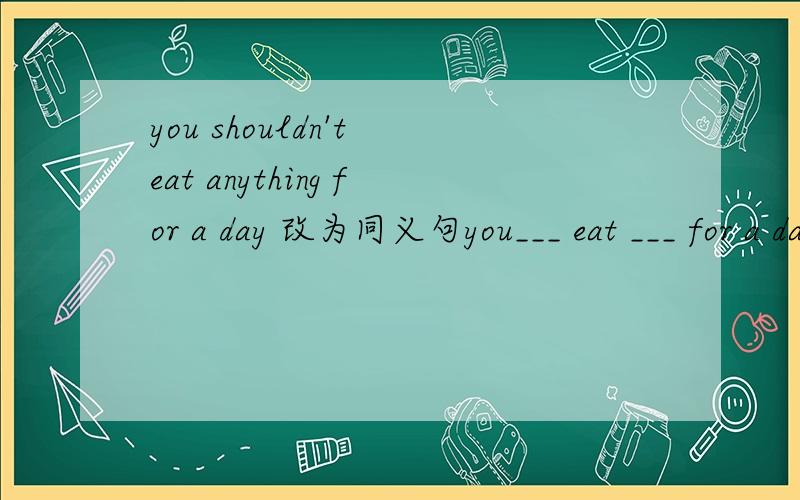 you shouldn't eat anything for a day 改为同义句you___ eat ___ for a day