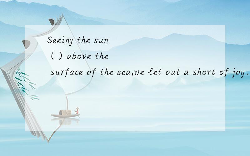 Seeing the sun ( ) above the surface of the sea,we let out a short of joy.A.riseB.rising