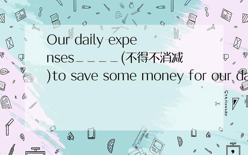 Our daily expenses____(不得不消减)to save some money for our daugther's further edu-cation.(cut)请详解这个句子