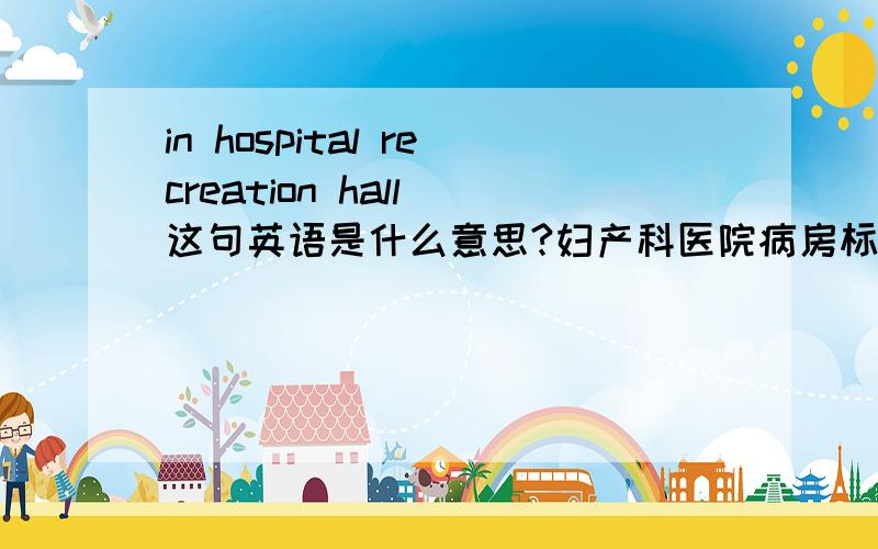 in hospital recreation hall 这句英语是什么意思?妇产科医院病房标识牌上放上这句话是什么意思?