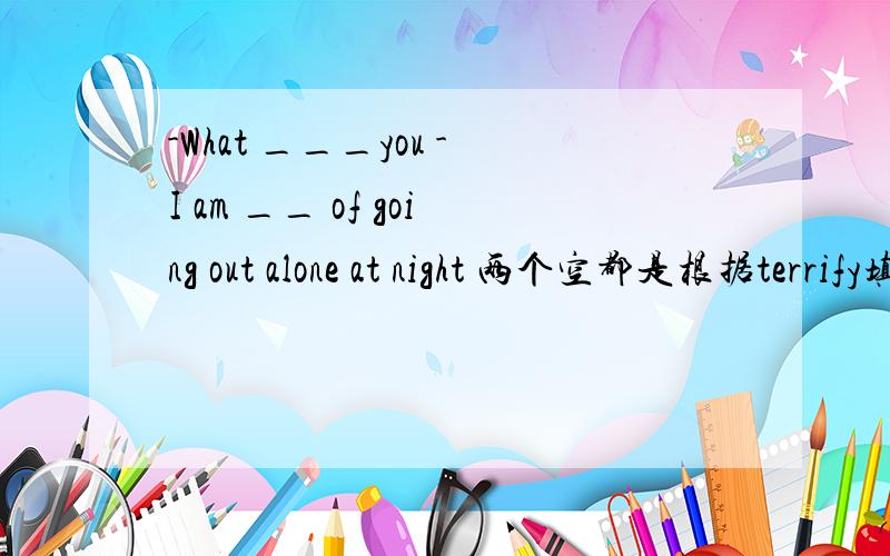 -What ___you -I am __ of going out alone at night 两个空都是根据terrify填空