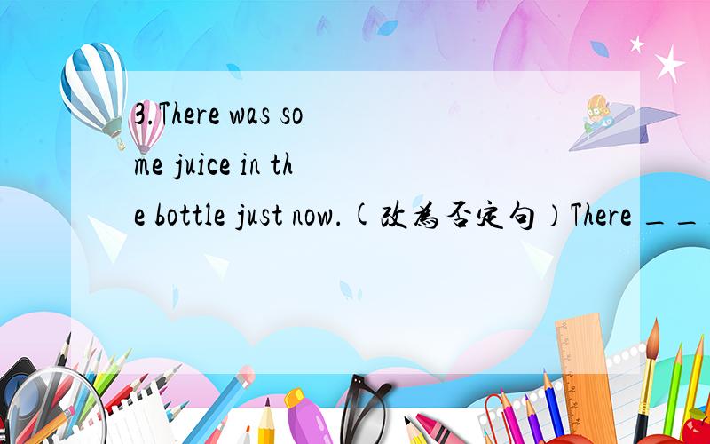 3.There was some juice in the bottle just now.(改为否定句）There ___ ___juice in the bottle just now.