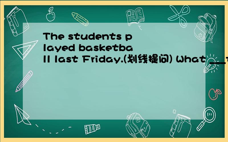 The students played basketball last Friday.(划线提问) What ___the students___ last Friday?