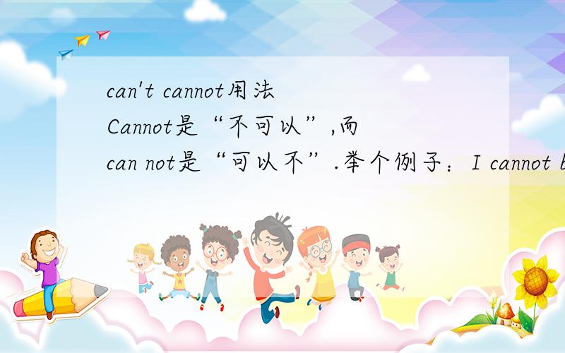 can't cannot用法Cannot是“不可以”,而can not是“可以不”.举个例子：I cannot believe this!（我无法相信!等于I can\'t believe this!） I can not believe this!（我可以不相信!也就是说,I can believe this,or I can not