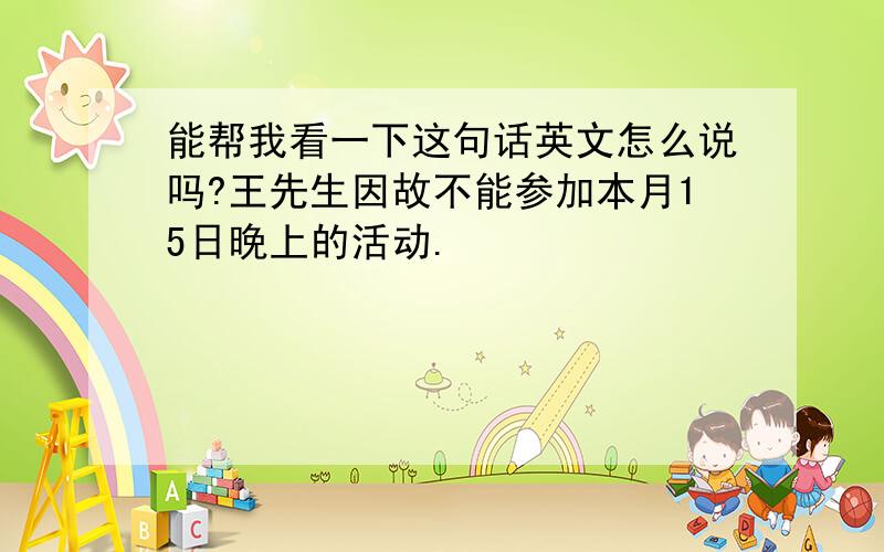 能帮我看一下这句话英文怎么说吗?王先生因故不能参加本月15日晚上的活动.