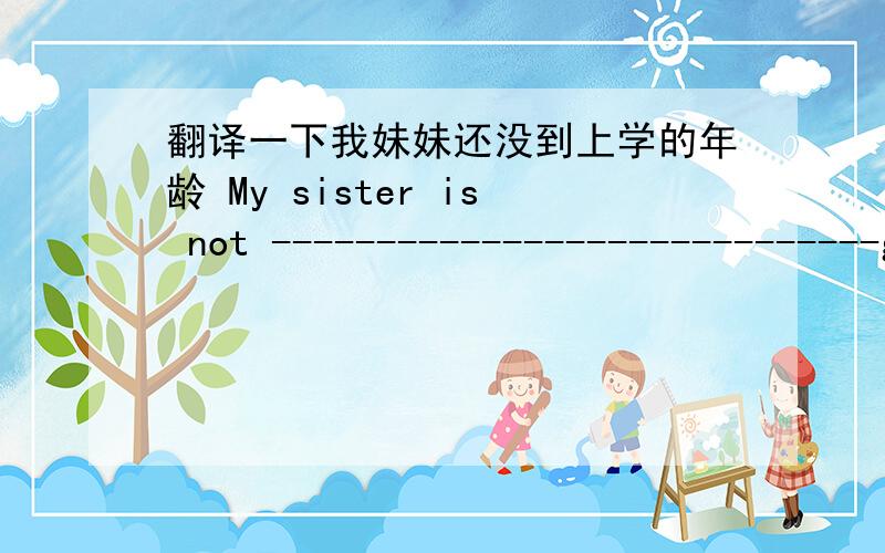 翻译一下我妹妹还没到上学的年龄 My sister is not -----------------------------go to school
