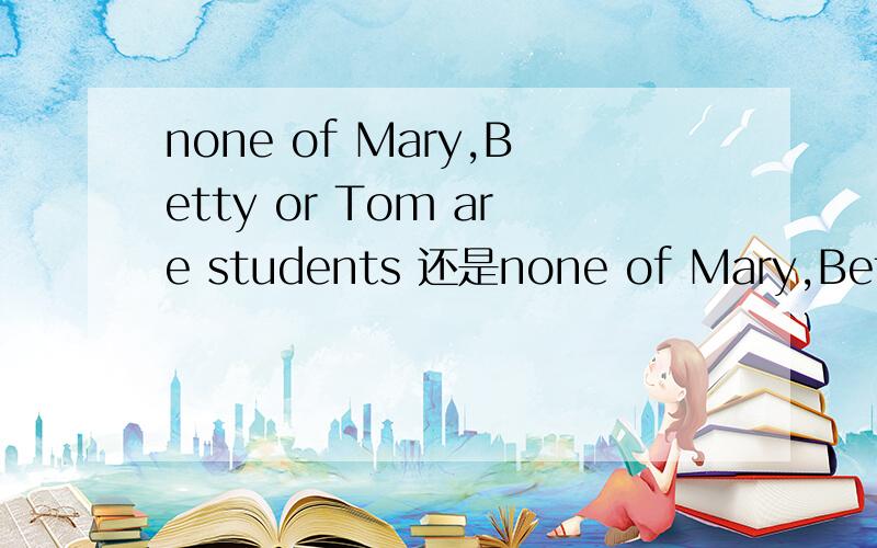 none of Mary,Betty or Tom are students 还是none of Mary,Betty and Tom are students怎么用
