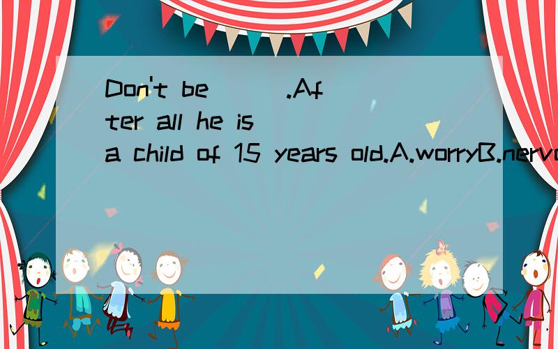 Don't be___.After all he is a child of 15 years old.A.worryB.nervousC.anxiousD.afraid