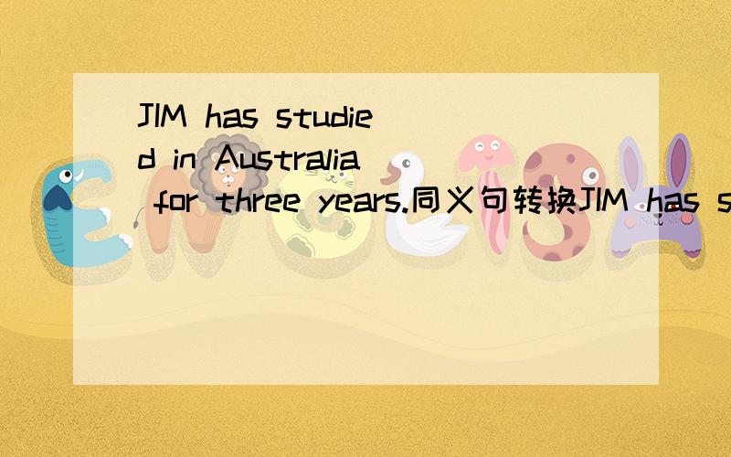 JIM has studied in Australia for three years.同义句转换JIM has studied in Australia for three years.JIM has studied in Australia _______ ______ ______ ______.