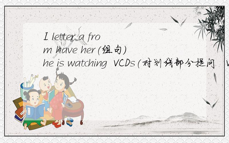 I letter a from have her(组句)he is watching  VCDs(对划线部分提问   VCDs)