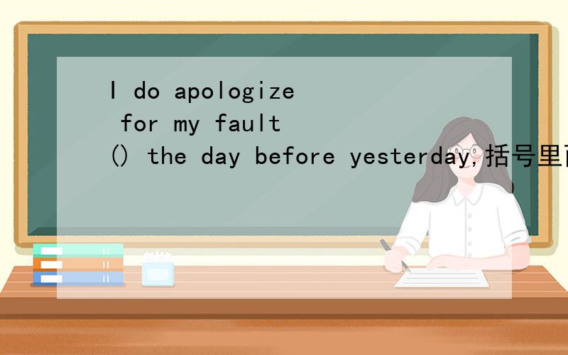 I do apologize for my fault () the day before yesterday,括号里面填哪个介词of/或什么的,