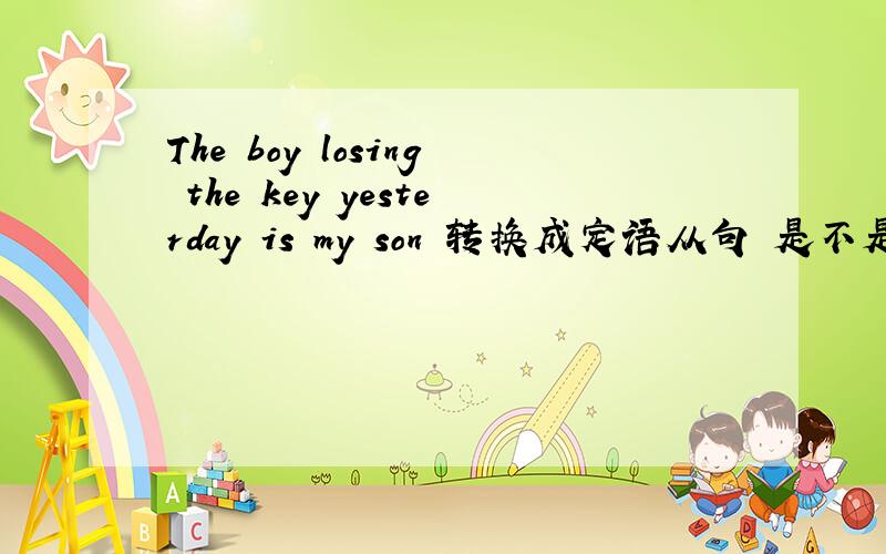 The boy losing the key yesterday is my son 转换成定语从句 是不是只能够是The boy who lost the key yesterday is my son 这句啊