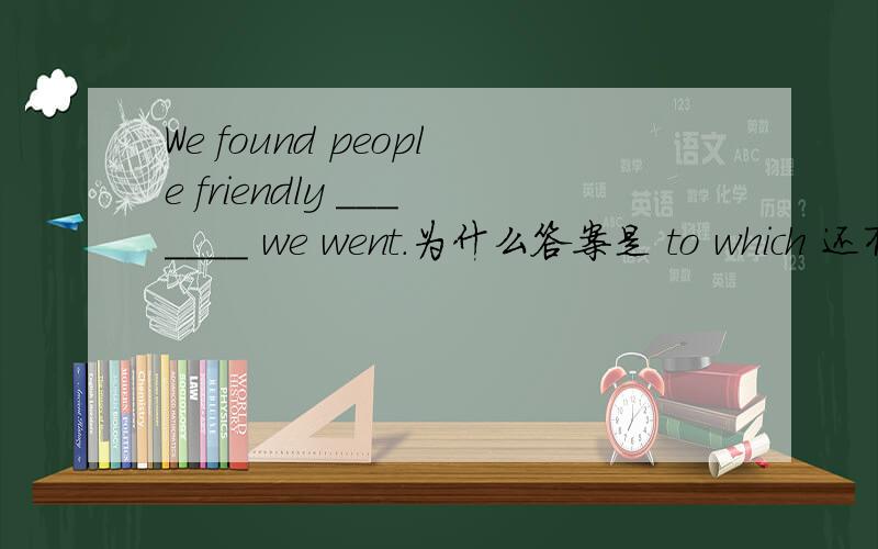 We found people friendly _______ we went.为什么答案是 to which 还有就是,