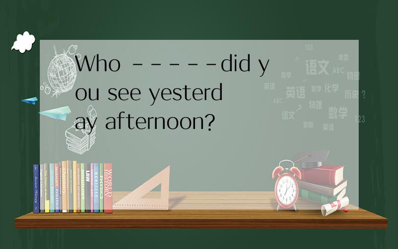 Who -----did you see yesterday afternoon?