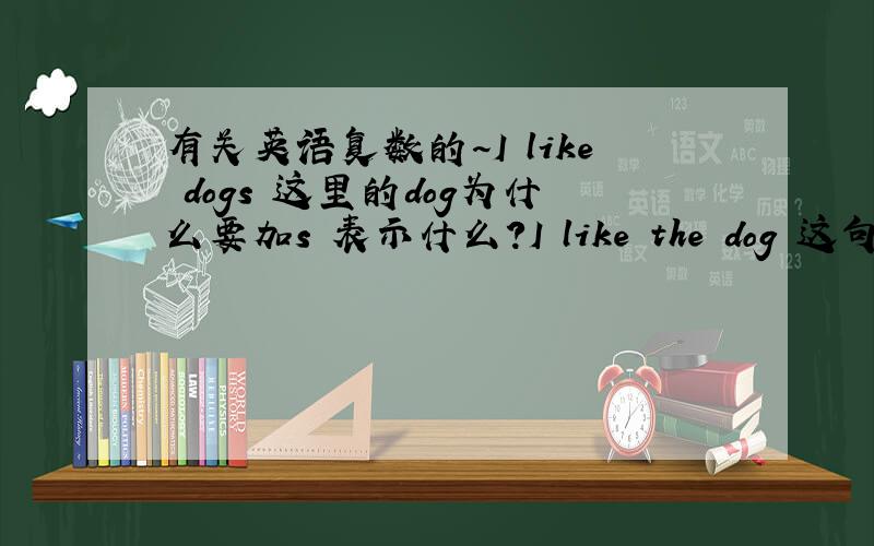 有关英语复数的~I like dogs 这里的dog为什么要加s 表示什么?I like the dog 这句dog表示什么?为什么不加s?