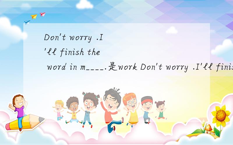 Don't worry .I'll finish the word in m____.是work Don't worry .I'll finish the word in a m____.