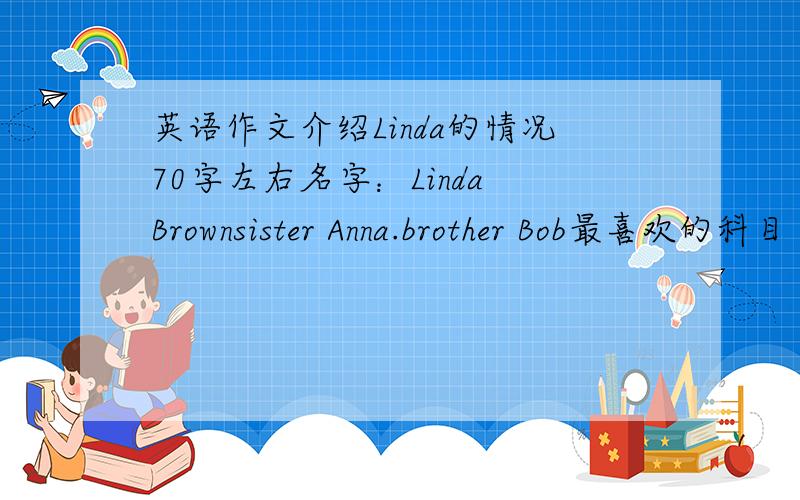 英语作文介绍Linda的情况70字左右名字：Linda Brownsister Anna.brother Bob最喜欢的科目 音乐最喜欢的食物 苹果 西红柿不喜欢的食物 冰淇凌最喜欢的运动 篮球.她sister 网球.她brother 足球五分钟之内