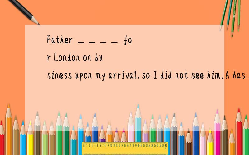 Father ____ for London on business upon my arrival,so I did not see him.A has left B left C was leC was left D have left
