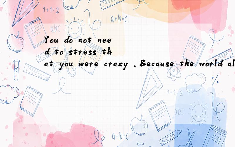 You do not need to stress that you were crazy ,Because the world already