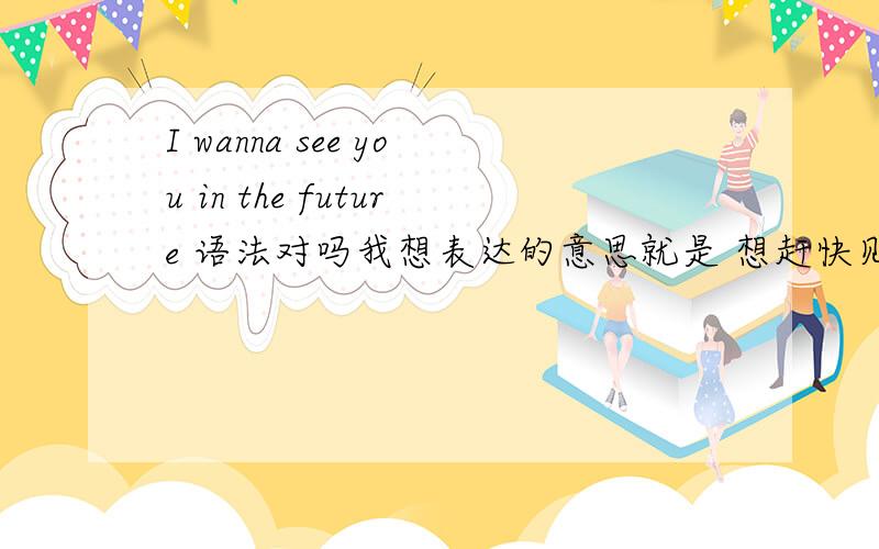 I wanna see you in the future 语法对吗我想表达的意思就是 想赶快见到未来那个人 就是 一种期待吧我这语法对吗!