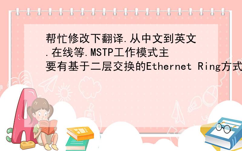 帮忙修改下翻译.从中文到英文.在线等.MSTP工作模式主要有基于二层交换的Ethernet Ring方式和内嵌RPR方式两种.前一种工作方式是目前应用最为广泛的MSTP工作模式,已在我国多条轨道交通线上也