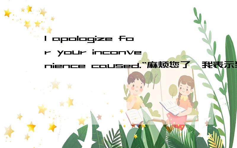 I apologize for your inconvenience caused.“麻烦您了,我表示致歉” 英文这样写对吗?