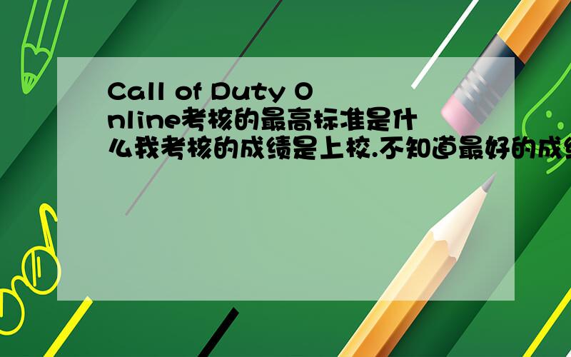 Call of Duty Online考核的最高标准是什么我考核的成绩是上校.不知道最好的成绩是多少.还有这样能不能过关考核啊