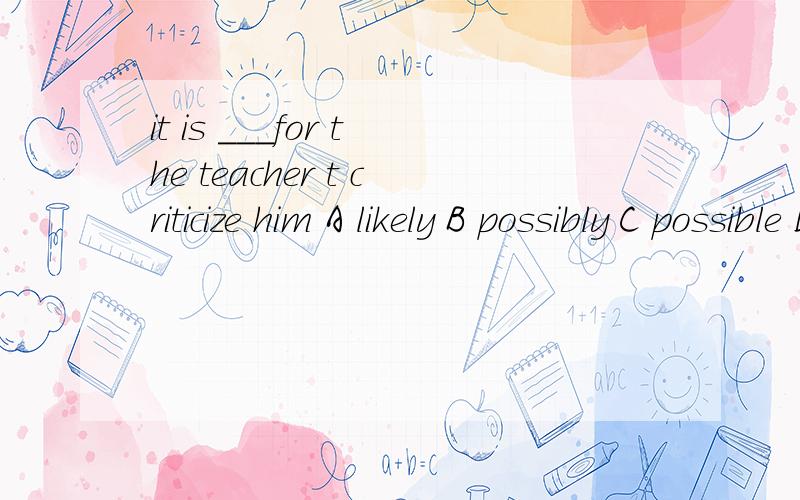 it is ___for the teacher t criticize him A likely B possibly C possible D probably