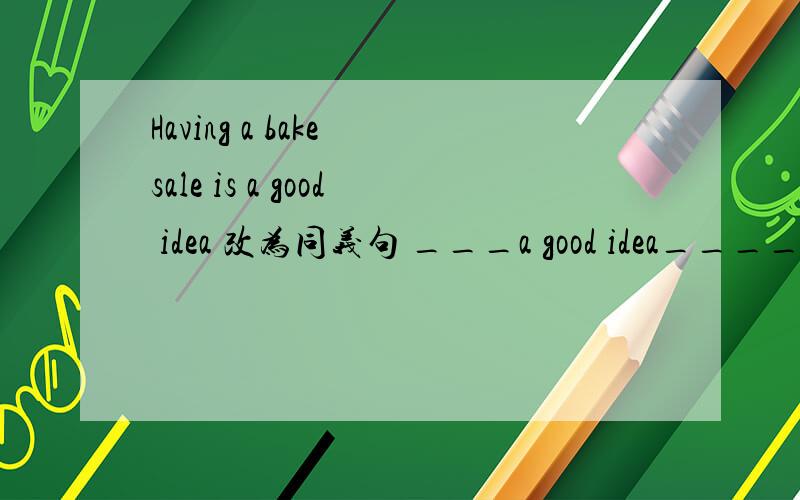 Having a bake sale is a good idea 改为同义句 ___a good idea____ ___a bake sald