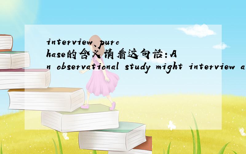 interview、purchase的含义请看这句话：An observational study might interview and run tests on women seen purchasing calcium supplements in a pharmacy.这里：An observational study might interview,翻译成：一个实验研究以采访的