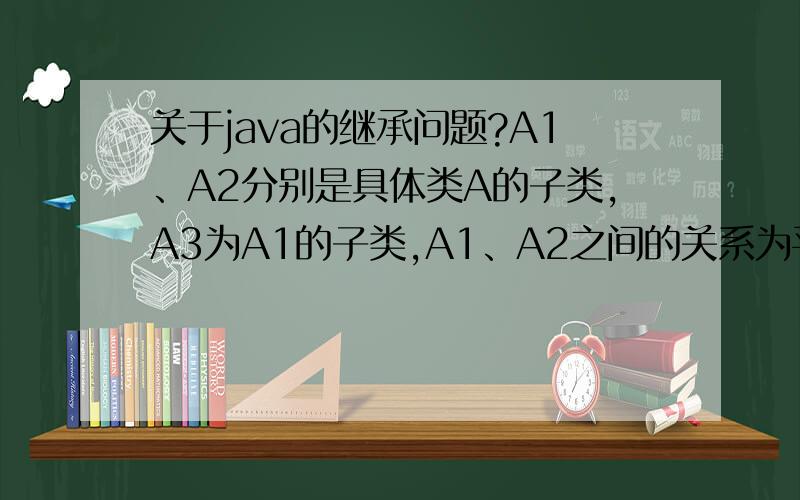 关于java的继承问题?A1、A2分别是具体类A的子类,A3为A1的子类,A1、A2之间的关系为平行类,下面程序片段那些正确?A a=new A();a=new A1();a=new A2();a=new A2();A1 a1=new A3();A3 a3=a1;A2 a2=new A1();a3=new A2();
