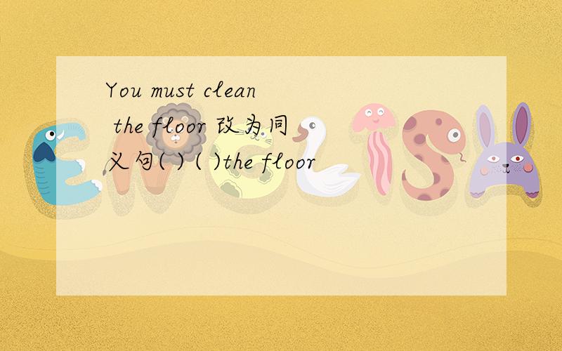 You must clean the floor 改为同义句( ) ( )the floor