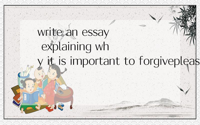 write an essay explaining why it is important to forgiveplease help me write an essay ,about 200 words are enough .thank you so much .please ,everbody ,please help me to write this essay ,i need all the people can help me .thanks