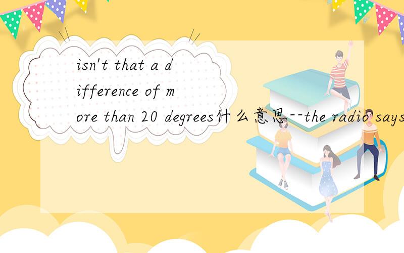 isn't that a difference of more than 20 degrees什么意思--the radio says the temperature is going to reach 86 degrees C today and go down to 60 degrees C this evening.--isn't that a difference of more than 20 degrees