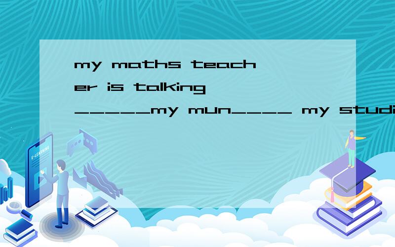 my maths teacher is talking _____my mun____ my studies.填什么介词