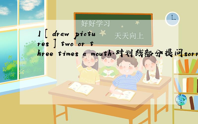 I [ draw pictures ] two or three times a mouth.对划线部分提问sorry .还漏了一句.[____ ____ you ____ two or three times a mouth?]