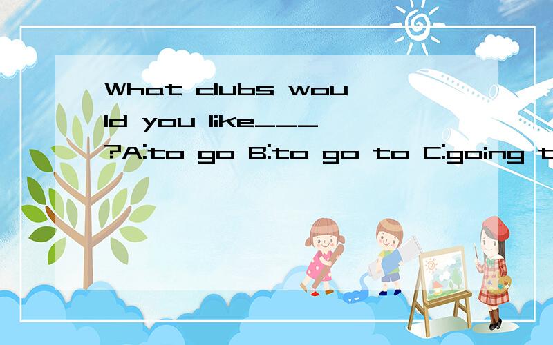 What clubs would you like___?A:to go B:to go to C:going to D:going 选择填空,并说明为什么要选这答案.