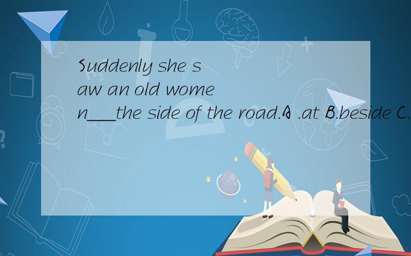 Suddenly she saw an old women___the side of the road.A .at B.beside C.by D.near这个题是一个完形填空,我选的是A但是答案是by 这四个选项的词的区别是什么呀?