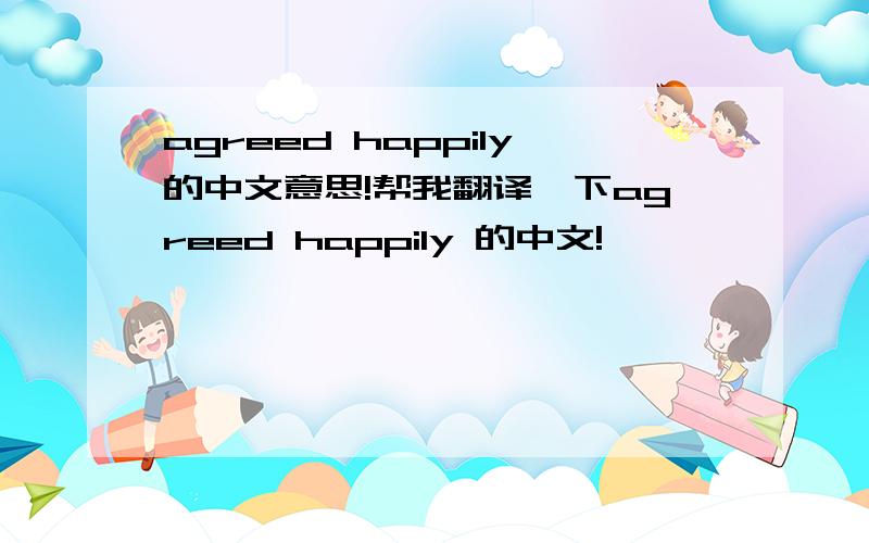 agreed happily的中文意思!帮我翻译一下agreed happily 的中文!