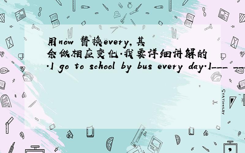 用now 替换every,其余做相应变化.我要详细讲解的.I go to school by bus every day.I___ ___to school by bus now.