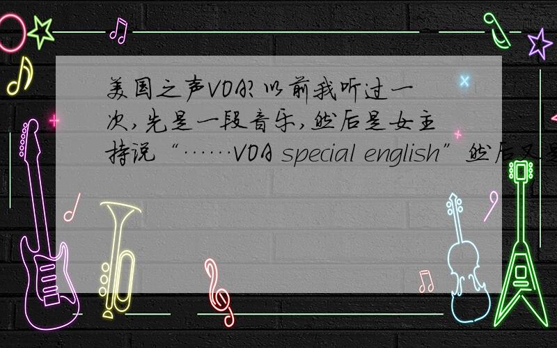 美国之声VOA?以前我听过一次,先是一段音乐,然后是女主持说“……VOA special english”然后又是一段音乐,才开始.可是听了最近的,怎么变了呢?