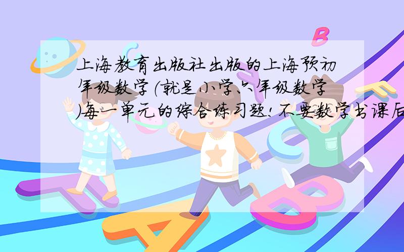 上海教育出版社出版的上海预初年级数学（就是小学六年级数学）每一单元的综合练习题!不要数学书课后练习的!其他随便什么书上都可以!我的要求可能有点高,但为了成绩啊!